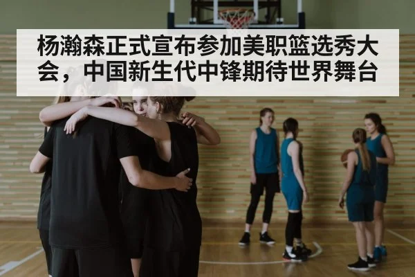 杨瀚森正式宣布参加美职篮选秀大会，中国新生代中锋期待世界舞台
